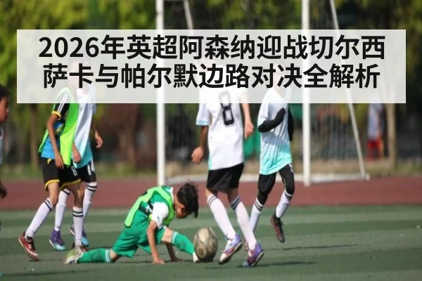 2026年英超阿森纳迎战切尔西 萨卡与帕尔默边路对决全解析（kaiyun）