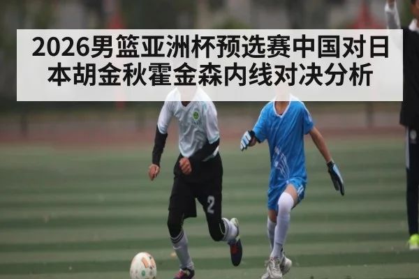 2026男篮亚洲杯预选赛中国对日本胡金秋霍金森内线对决分析（kaiyun）