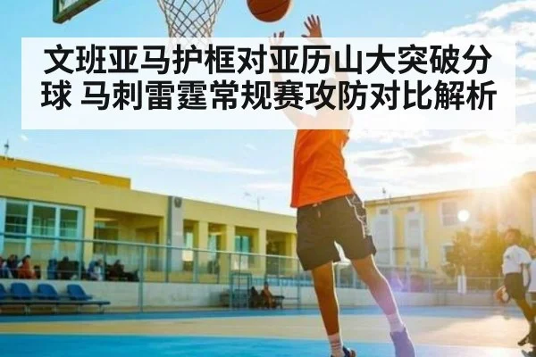 文班亚马护框对亚历山大突破分球 马刺雷霆常规赛攻防对比解析（kaiyun）