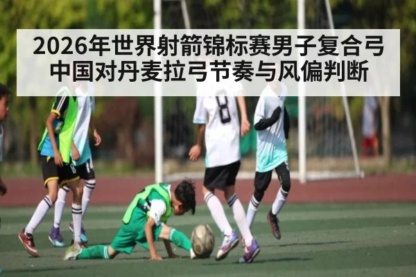 2026年世界射箭锦标赛男子复合弓中国对丹麦拉弓节奏与风偏判断（kaiyun）